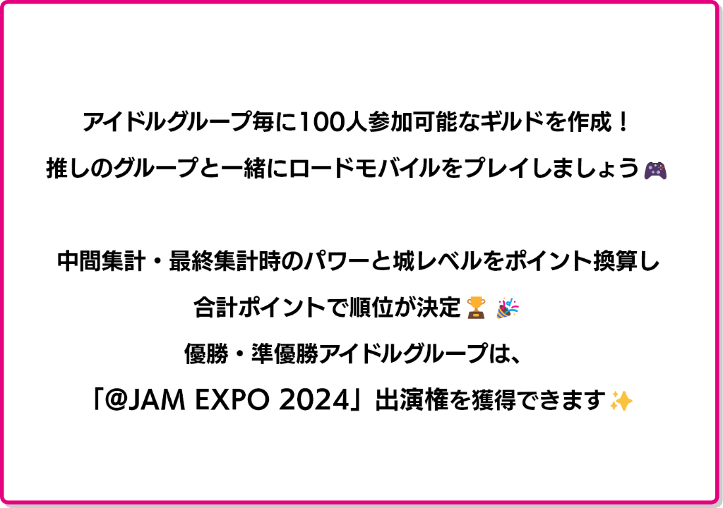 アイドルグループ毎に100人参加可能なギルドを作成！推しと一緒にロードモバイルをプレイしましょう！中間集計・最終集計時のパワーと城レベルをポイント換算し、合計ポイントで順位が決定！優勝・準優勝グループは「@JAM EXPO 2024」出演権を獲得てきます！