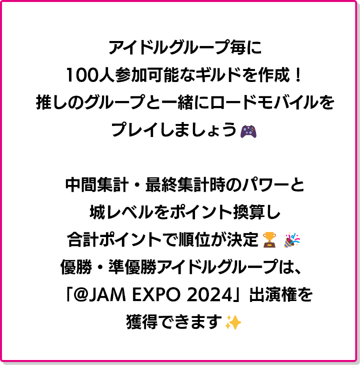 アイドルグループ毎に100人参加可能なギルドを作成！推しと一緒にロードモバイルをプレイしましょう！中間集計・最終集計時のパワーと城レベルをポイント換算し、合計ポイントで順位が決定！優勝・準優勝グループは「@JAM EXPO 2024」出演権を獲得てきます！